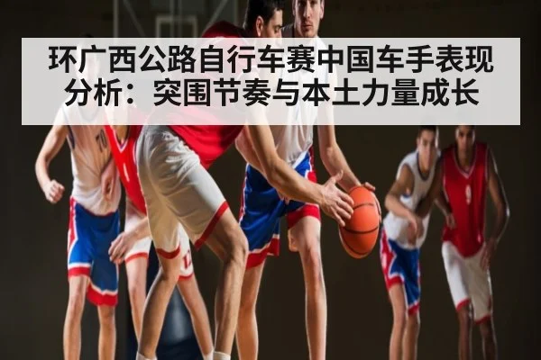 环广西公路自行车赛中国车手表现分析:突围节奏与本土力量成长