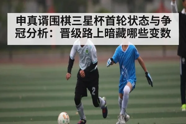 申真谞围棋三星杯首轮状态与争冠分析:晋级路上暗藏哪些变数